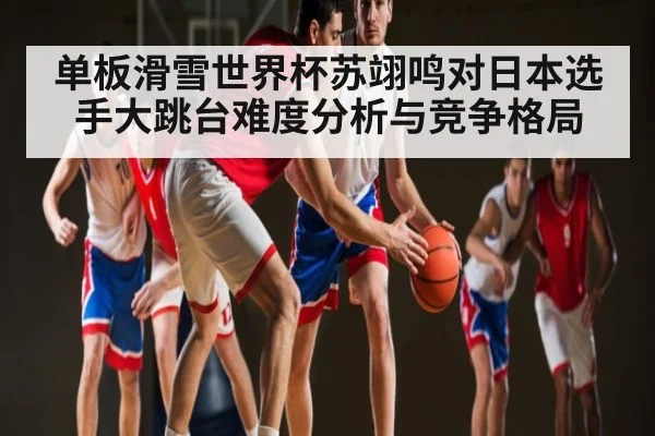 单板滑雪世界杯苏翊鸣对日本选手大跳台难度分析与竞争格局