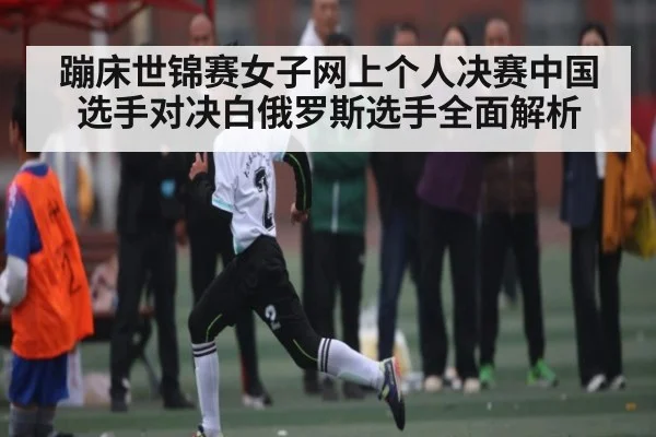 蹦床世锦赛女子网上个人决赛中国选手对决白俄罗斯选手全面解析