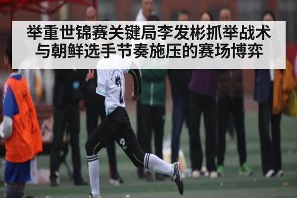 举重世锦赛关键局李发彬抓举战术与朝鲜选手节奏施压的赛场博弈